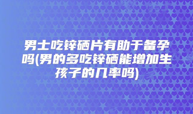 男士吃锌硒片有助于备孕吗(男的多吃锌硒能增加生孩子的几率吗)