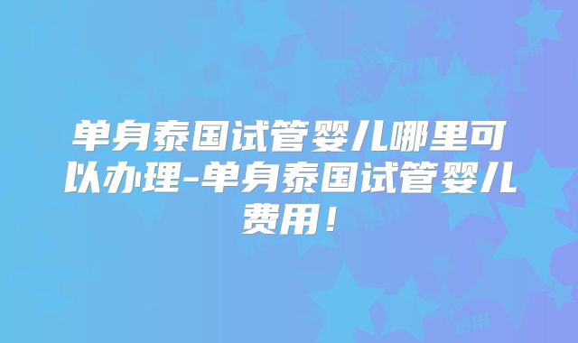 单身泰国试管婴儿哪里可以办理-单身泰国试管婴儿费用!