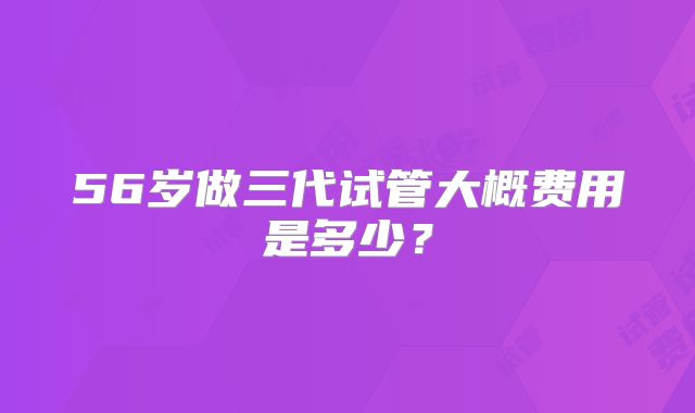 56岁做三代试管大概费用是多少？
