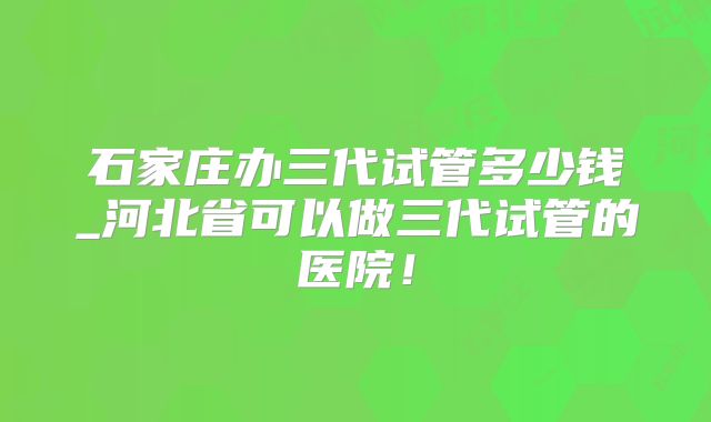 石家庄办三代试管多少钱_河北省可以做三代试管的医院!