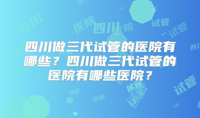四川做三代试管的医院有哪些?四川做三代试管的医院有哪些医院?