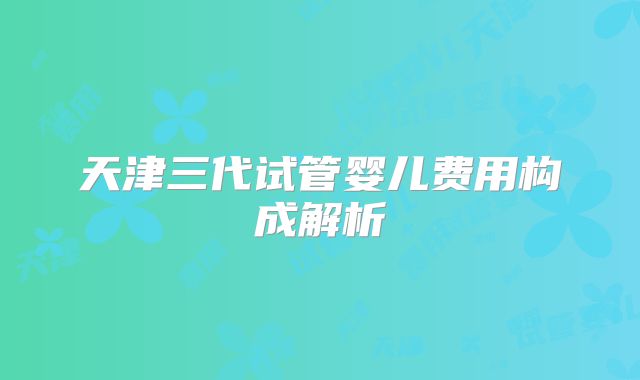 天津三代试管婴儿费用构成解析