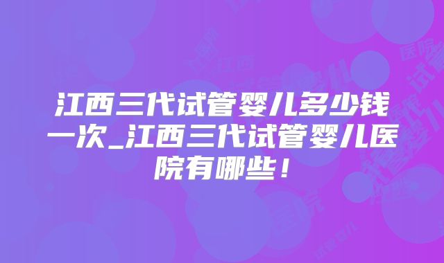 江西三代试管婴儿多少钱一次_江西三代试管婴儿医院有哪些！