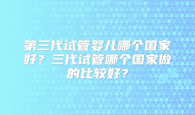 第三代试管婴儿哪个国家好?三代试管哪个国家做的比较好?