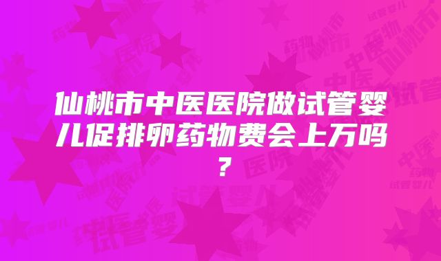 仙桃市中医医院做试管婴儿促排卵药物费会上万吗？