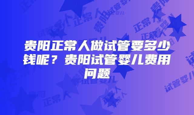 贵阳正常人做试管要多少钱呢?贵阳试管婴儿费用问题