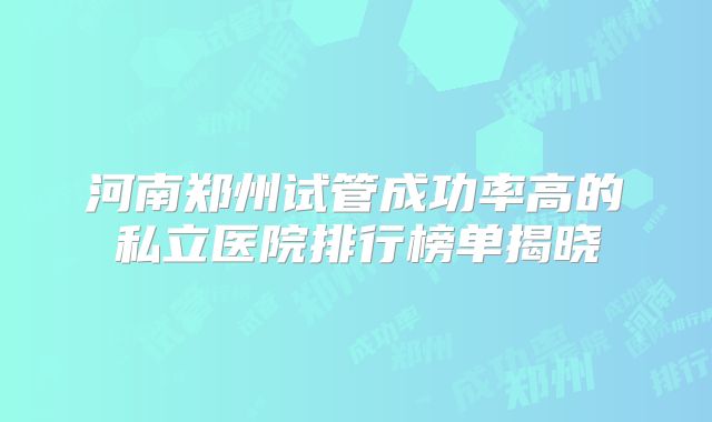 河南郑州试管成功率高的私立医院排行榜单揭晓
