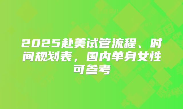 2025赴美试管流程、时间规划表，国内单身女性可参考