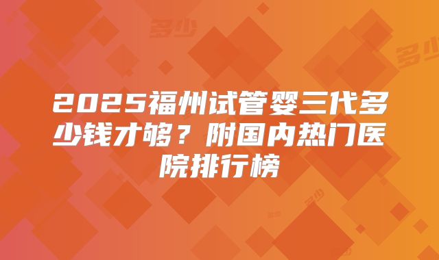 2025福州试管婴三代多少钱才够?附国内热门医院排行榜