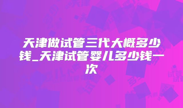 天津做试管三代大概多少钱_天津试管婴儿多少钱一次