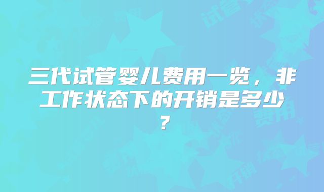 三代试管婴儿费用一览,非工作状态下的开销是多少?