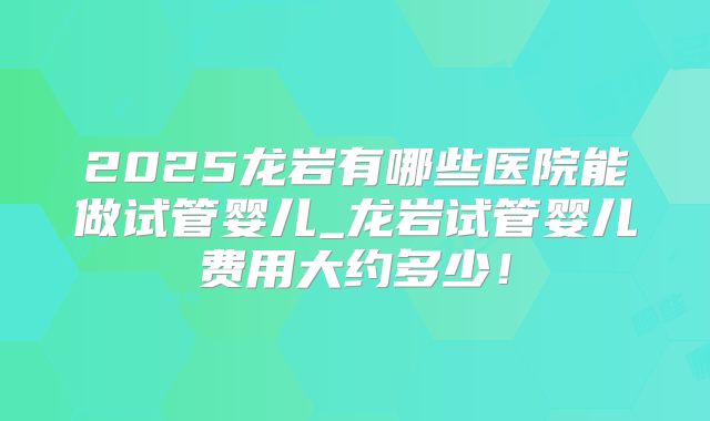 2025龙岩有哪些医院能做试管婴儿_龙岩试管婴儿费用大约多少！