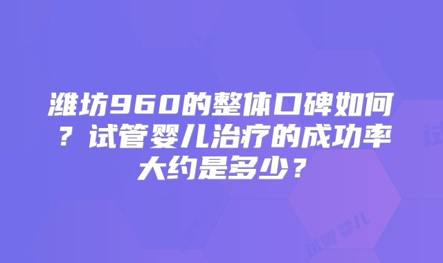 潍坊960的整体口碑如何?试管婴儿治疗的成功率大约是多少?
