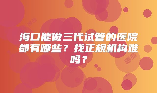 海口能做三代试管的医院都有哪些?找正规机构难吗?