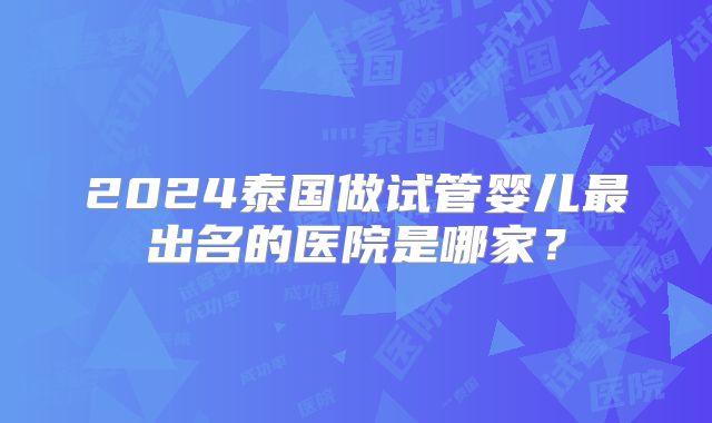 2024泰国做试管婴儿最出名的医院是哪家?