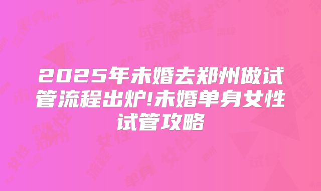 2025年未婚去郑州做试管流程出炉!未婚单身女性试管攻略