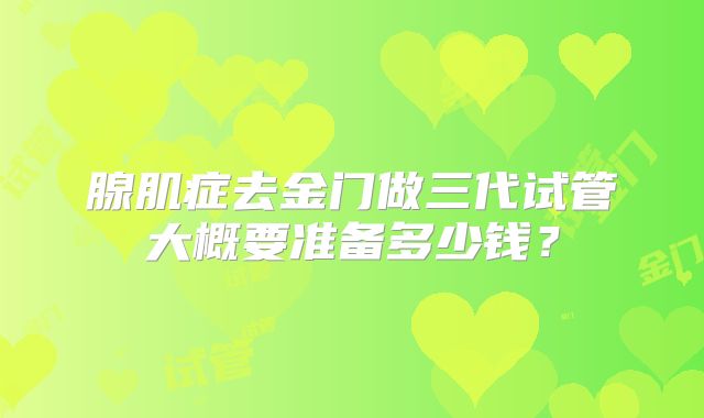 腺肌症去金门做三代试管大概要准备多少钱？