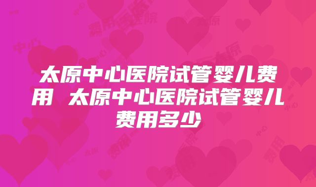 太原中心医院试管婴儿费用 太原中心医院试管婴儿费用多少