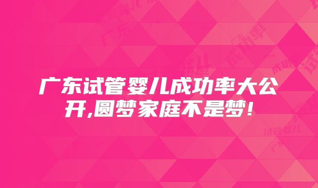 广东试管婴儿成功率大公开,圆梦家庭不是梦!