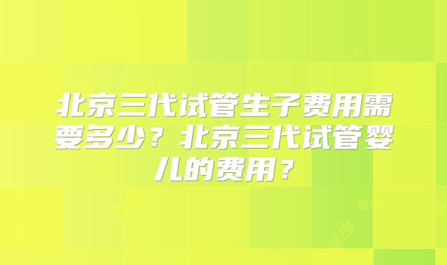 北京三代试管生子费用需要多少？北京三代试管婴儿的费用？
