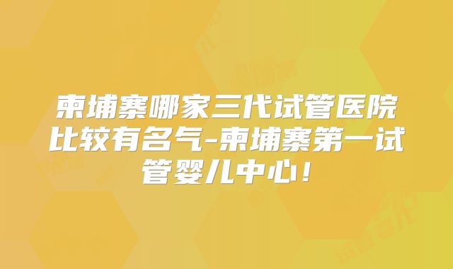 柬埔寨哪家三代试管医院比较有名气-柬埔寨第一试管婴儿中心!