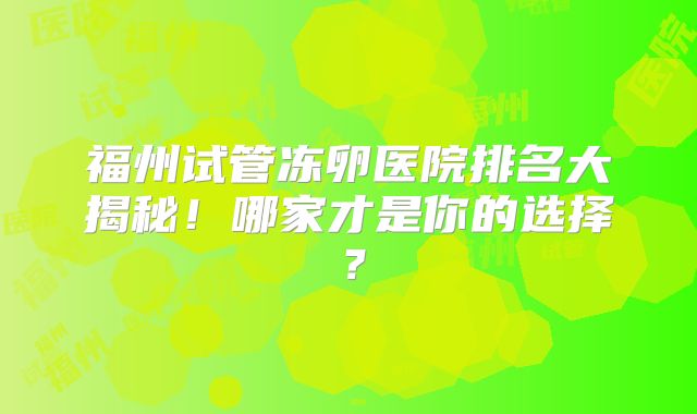福州试管冻卵医院排名大揭秘!哪家才是你的选择?
