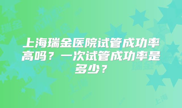 上海瑞金医院试管成功率高吗?一次试管成功率是多少?