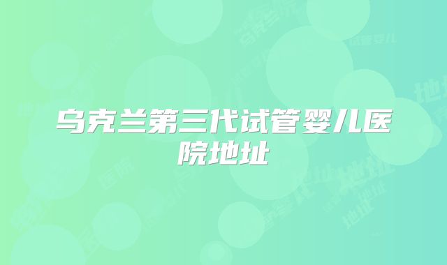 乌克兰第三代试管婴儿医院地址