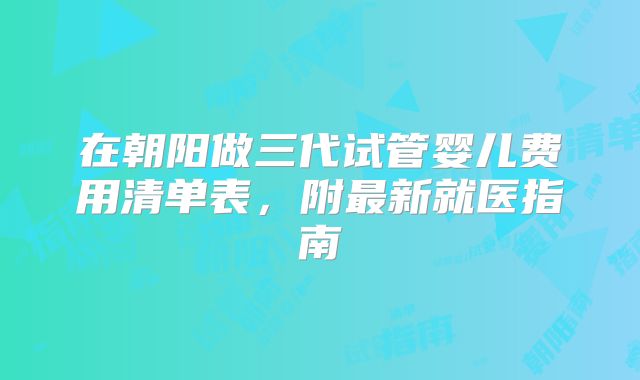 在朝阳做三代试管婴儿费用清单表，附最新就医指南