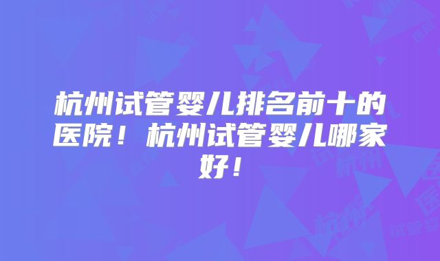 杭州试管婴儿排名前十的医院!杭州试管婴儿哪家好!