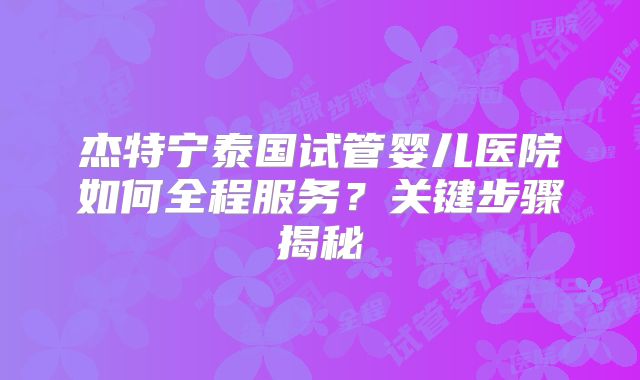杰特宁泰国试管婴儿医院如何全程服务?关键步骤揭秘