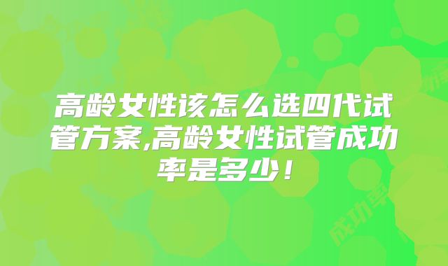 高龄女性该怎么选四代试管方案,高龄女性试管成功率是多少！