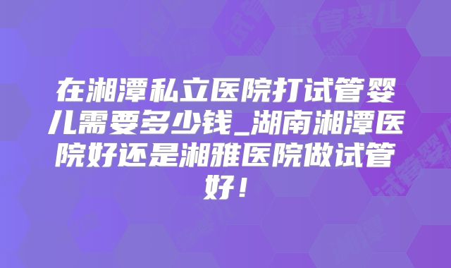 在湘潭私立医院打试管婴儿需要多少钱_湖南湘潭医院好还是湘雅医院做试管好!
