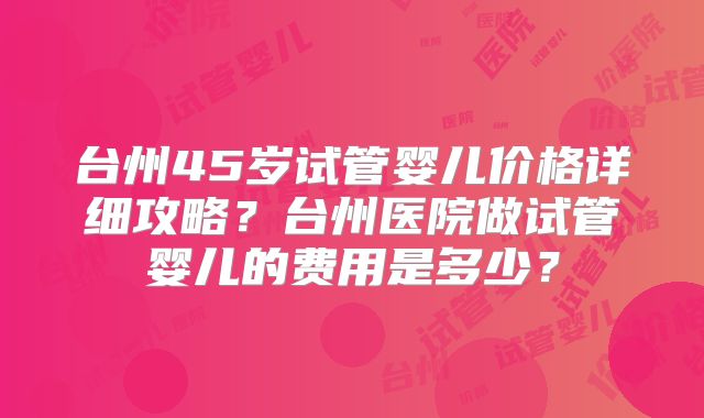 台州45岁试管婴儿价格详细攻略?台州医院做试管婴儿的费用是多少?