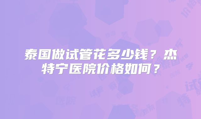 泰国做试管花多少钱？杰特宁医院价格如何？