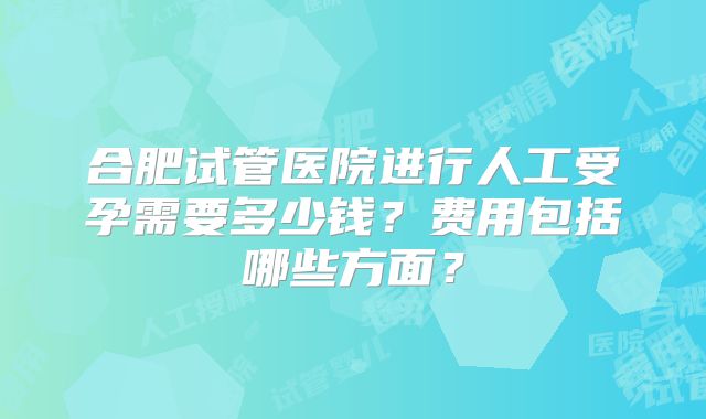 合肥试管医院进行人工受孕需要多少钱?费用包括哪些方面?