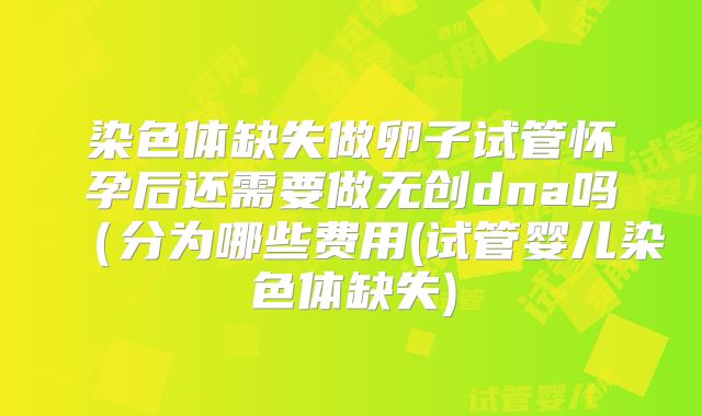 染色体缺失做卵子试管怀孕后还需要做无创dna吗(分为哪些费用(试管婴儿染色体缺失)