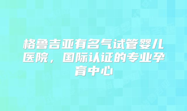 格鲁吉亚有名气试管婴儿医院,国际认证的专业孕育中心