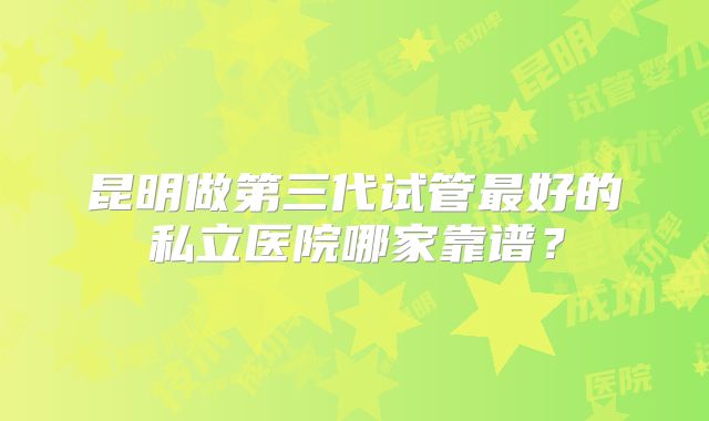 昆明做第三代试管最好的私立医院哪家靠谱?