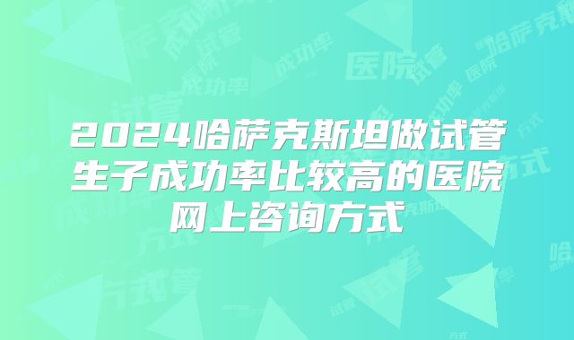 2024哈萨克斯坦做试管生子成功率比较高的医院网上咨询方式