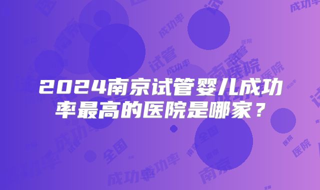 2024南京试管婴儿成功率最高的医院是哪家?