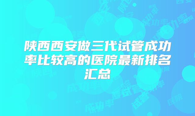 陕西西安做三代试管成功率比较高的医院最新排名汇总