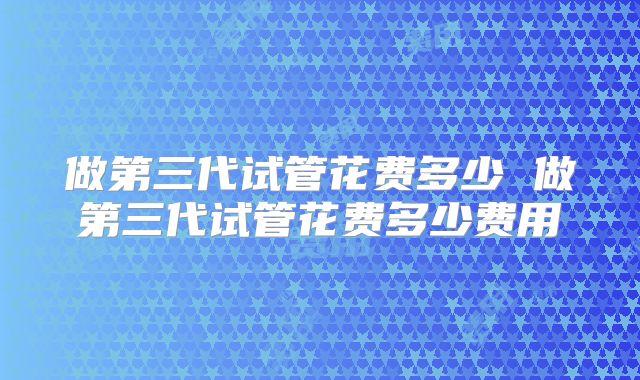 做第三代试管花费多少 做第三代试管花费多少费用