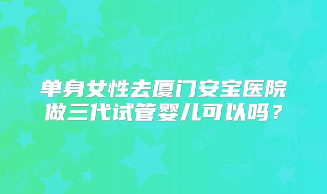 单身女性去厦门安宝医院做三代试管婴儿可以吗?