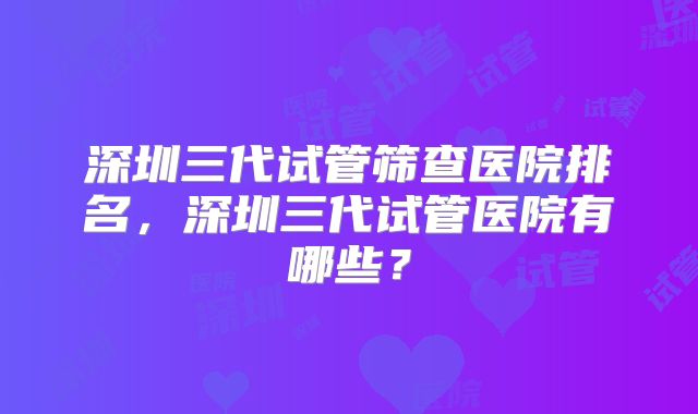 深圳三代试管筛查医院排名，深圳三代试管医院有哪些？