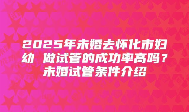 2025年未婚去怀化市妇幼 做试管的成功率高吗？未婚试管条件介绍