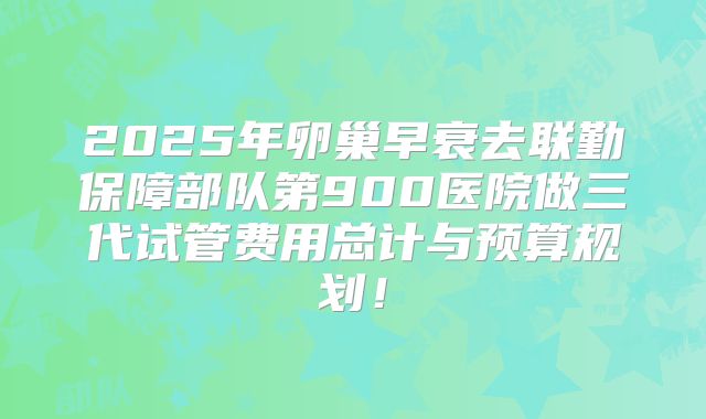 2025年卵巢早衰去联勤保障部队第900医院做三代试管费用总计与预算规划！