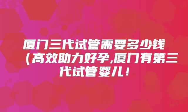 厦门三代试管需要多少钱(高效助力好孕,厦门有第三代试管婴儿!