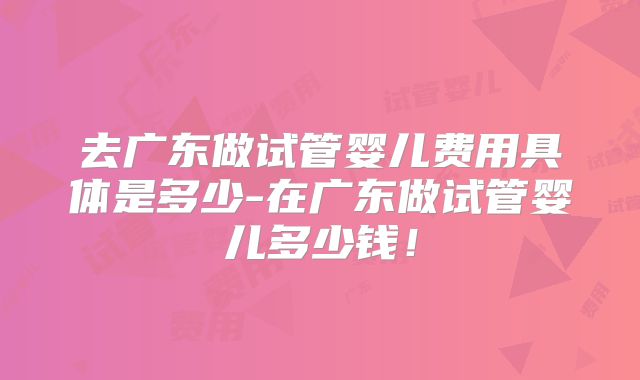 去广东做试管婴儿费用具体是多少-在广东做试管婴儿多少钱!