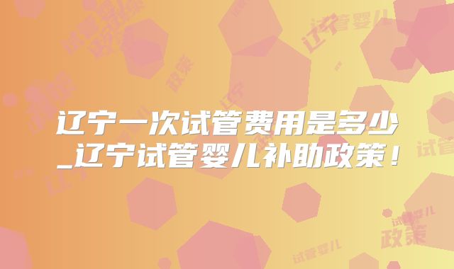 辽宁一次试管费用是多少_辽宁试管婴儿补助政策!